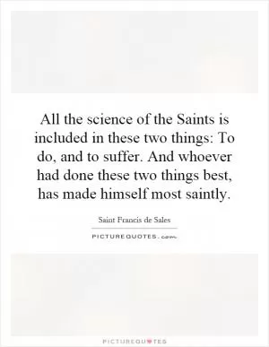 All the science of the Saints is included in these two things: To do, and to suffer. And whoever had done these two things best, has made himself most saintly Picture Quote #1
