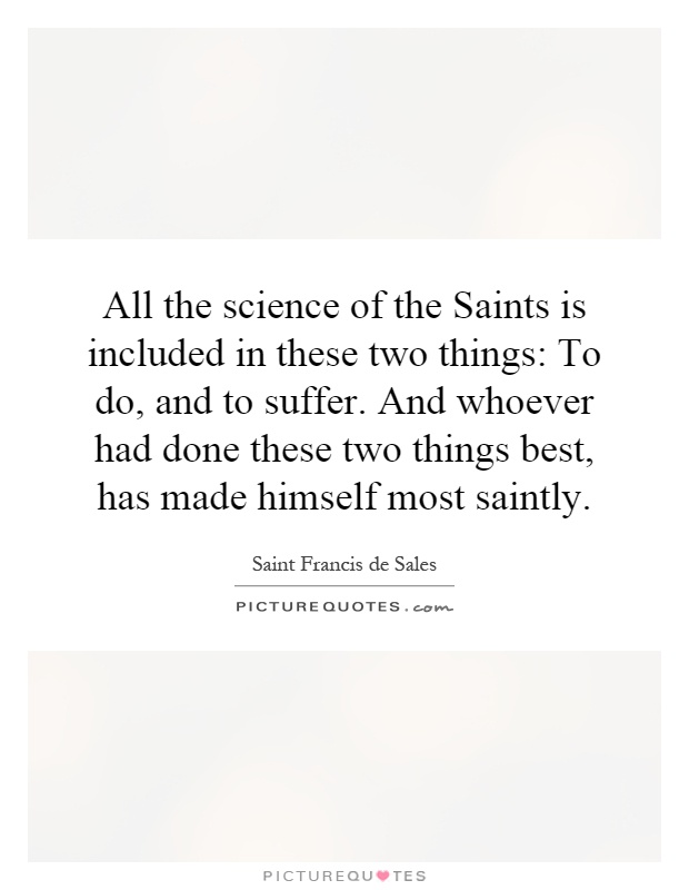 All the science of the Saints is included in these two things: To do, and to suffer. And whoever had done these two things best, has made himself most saintly Picture Quote #1
