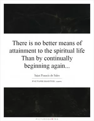 There is no better means of attainment to the spiritual life Than by continually beginning again Picture Quote #1