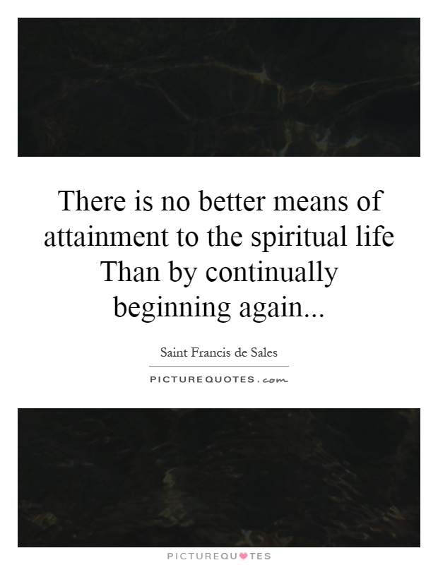 There is no better means of attainment to the spiritual life Than by continually beginning again Picture Quote #1