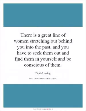There is a great line of women stretching out behind you into the past, and you have to seek them out and find them in yourself and be conscious of them Picture Quote #1