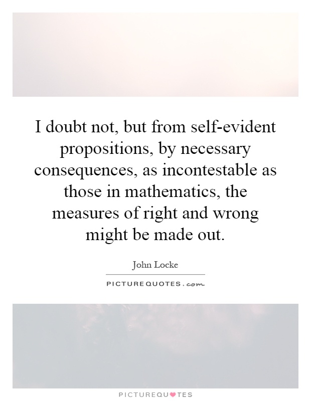 I doubt not, but from self-evident propositions, by necessary consequences, as incontestable as those in mathematics, the measures of right and wrong might be made out Picture Quote #1
