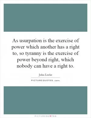 As usurpation is the exercise of power which another has a right to, so tyranny is the exercise of power beyond right, which nobody can have a right to Picture Quote #1