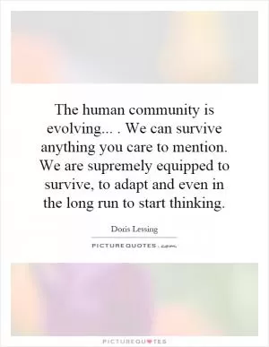 The human community is evolving.... We can survive anything you care to mention. We are supremely equipped to survive, to adapt and even in the long run to start thinking Picture Quote #1