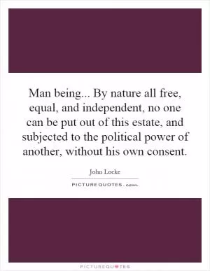 Man being... By nature all free, equal, and independent, no one can be put out of this estate, and subjected to the political power of another, without his own consent Picture Quote #1