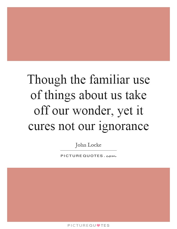 Though the familiar use of things about us take off our wonder, yet it cures not our ignorance Picture Quote #1