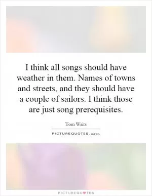 I think all songs should have weather in them. Names of towns and streets, and they should have a couple of sailors. I think those are just song prerequisites Picture Quote #1