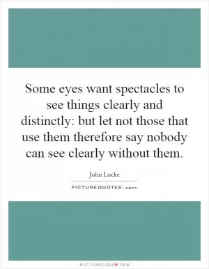 Some eyes want spectacles to see things clearly and distinctly: but let not those that use them therefore say nobody can see clearly without them Picture Quote #1