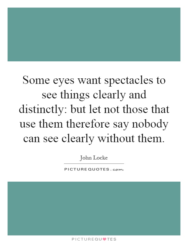 Some eyes want spectacles to see things clearly and distinctly: but let not those that use them therefore say nobody can see clearly without them Picture Quote #1