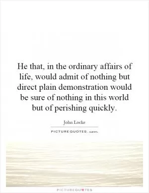 He that, in the ordinary affairs of life, would admit of nothing but direct plain demonstration would be sure of nothing in this world but of perishing quickly Picture Quote #1