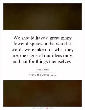We should have a great many fewer disputes in the world if words were taken for what they are, the signs of our ideas only, and not for things themselves Picture Quote #1