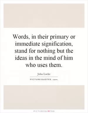 Words, in their primary or immediate signification, stand for nothing but the ideas in the mind of him who uses them Picture Quote #1