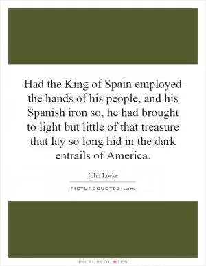 Had the King of Spain employed the hands of his people, and his Spanish iron so, he had brought to light but little of that treasure that lay so long hid in the dark entrails of America Picture Quote #1