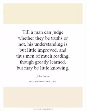 Till a man can judge whether they be truths or not, his understanding is but little improved, and thus men of much reading, though greatly learned, but may be little knowing Picture Quote #1