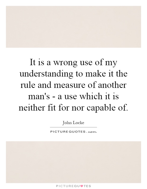 It is a wrong use of my understanding to make it the rule and measure of another man's - a use which it is neither fit for nor capable of Picture Quote #1