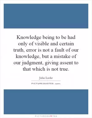 Knowledge being to be had only of visible and certain truth, error is not a fault of our knowledge, but a mistake of our judgment, giving assent to that which is not true Picture Quote #1