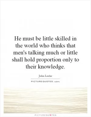 He must be little skilled in the world who thinks that men's talking much or little shall hold proportion only to their knowledge Picture Quote #1