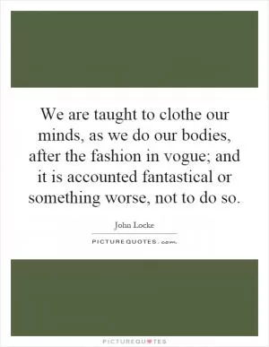 We are taught to clothe our minds, as we do our bodies, after the fashion in vogue; and it is accounted fantastical or something worse, not to do so Picture Quote #1