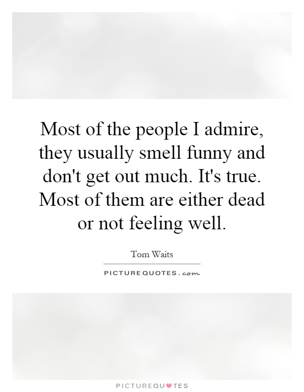 Most of the people I admire, they usually smell funny and don't get out much. It's true. Most of them are either dead or not feeling well Picture Quote #1