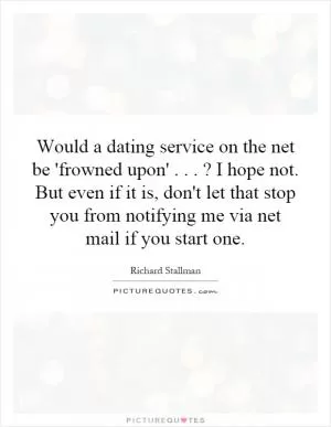 Would a dating service on the net be 'frowned upon'...? I hope not. But even if it is, don't let that stop you from notifying me via net mail if you start one Picture Quote #1