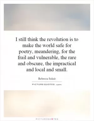 I still think the revolution is to make the world safe for poetry, meandering, for the frail and vulnerable, the rare and obscure, the impractical and local and small Picture Quote #1