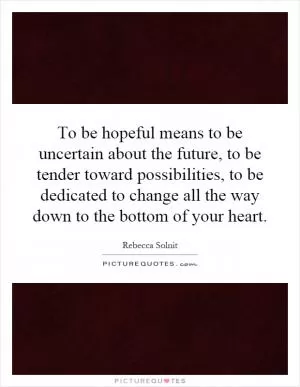 To be hopeful means to be uncertain about the future, to be tender toward possibilities, to be dedicated to change all the way down to the bottom of your heart Picture Quote #1