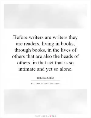 Before writers are writers they are readers, living in books, through books, in the lives of others that are also the heads of others, in that act that is so intimate and yet so alone Picture Quote #1