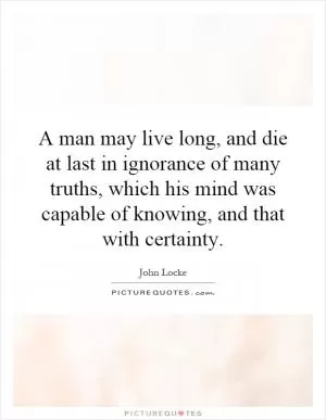 A man may live long, and die at last in ignorance of many truths, which his mind was capable of knowing, and that with certainty Picture Quote #1
