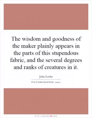 The wisdom and goodness of the maker plainly appears in the parts of this stupendous fabric, and the several degrees and ranks of creatures in it Picture Quote #1