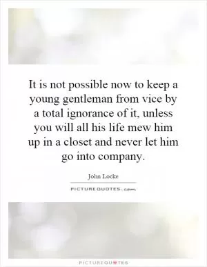 It is not possible now to keep a young gentleman from vice by a total ignorance of it, unless you will all his life mew him up in a closet and never let him go into company Picture Quote #1