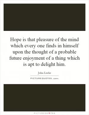 Hope is that pleasure of the mind which every one finds in himself upon the thought of a probable future enjoyment of a thing which is apt to delight him Picture Quote #1