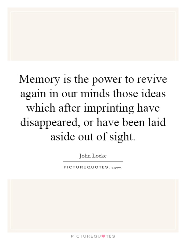 Memory is the power to revive again in our minds those ideas which after imprinting have disappeared, or have been laid aside out of sight Picture Quote #1