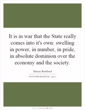 It is in war that the State really comes into it's own: swelling in power, in number, in pride, in absolute dominion over the economy and the society Picture Quote #1