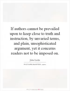 If authors cannot be prevailed upon to keep close to truth and instruction, by unvaried terms, and plain, unsophisticated argument, yet it concerns readers not to be imposed on Picture Quote #1