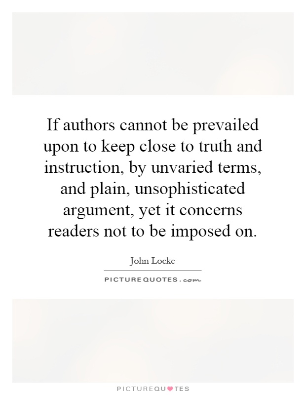 If authors cannot be prevailed upon to keep close to truth and instruction, by unvaried terms, and plain, unsophisticated argument, yet it concerns readers not to be imposed on Picture Quote #1