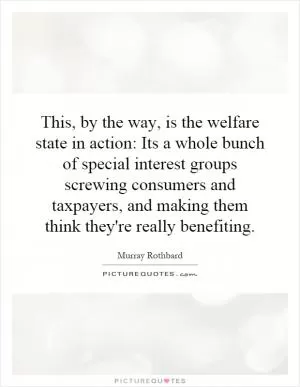 This, by the way, is the welfare state in action: Its a whole bunch of special interest groups screwing consumers and taxpayers, and making them think they're really benefiting Picture Quote #1