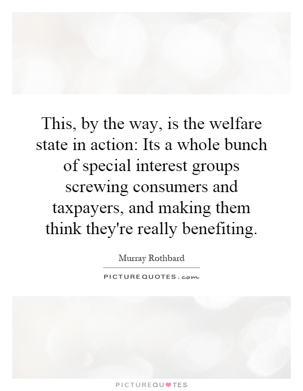 This, by the way, is the welfare state in action: Its a whole bunch of special interest groups screwing consumers and taxpayers, and making them think they're really benefiting Picture Quote #1