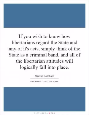 If you wish to know how libertarians regard the State and any of it's acts, simply think of the State as a criminal band, and all of the libertarian attitudes will logically fall into place Picture Quote #1