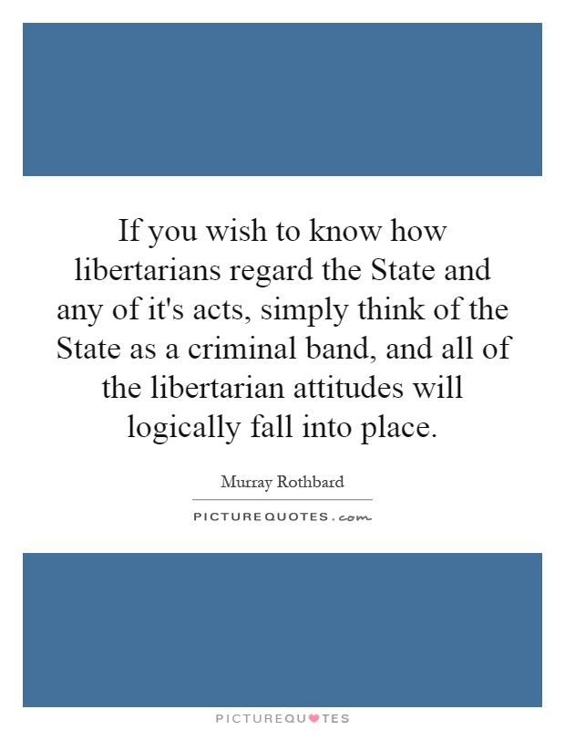 If you wish to know how libertarians regard the State and any of it's acts, simply think of the State as a criminal band, and all of the libertarian attitudes will logically fall into place Picture Quote #1