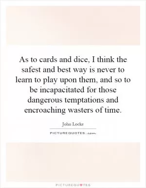 As to cards and dice, I think the safest and best way is never to learn to play upon them, and so to be incapacitated for those dangerous temptations and encroaching wasters of time Picture Quote #1
