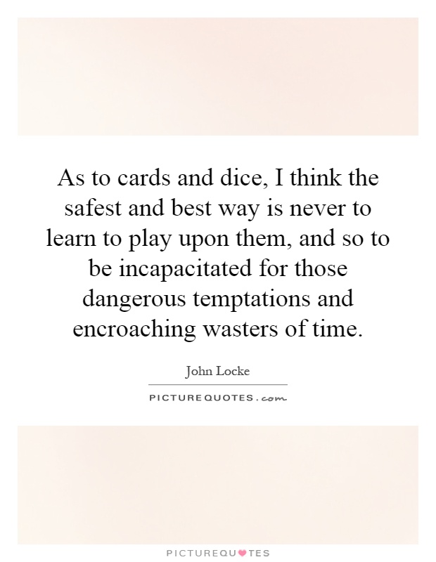 As to cards and dice, I think the safest and best way is never to learn to play upon them, and so to be incapacitated for those dangerous temptations and encroaching wasters of time Picture Quote #1