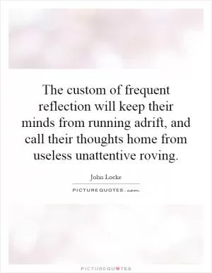 The custom of frequent reflection will keep their minds from running adrift, and call their thoughts home from useless unattentive roving Picture Quote #1