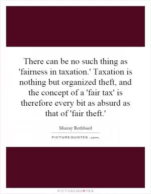 There can be no such thing as 'fairness in taxation.' Taxation is nothing but organized theft, and the concept of a 'fair tax' is therefore every bit as absurd as that of 'fair theft.' Picture Quote #1