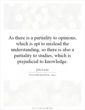 As there is a partiality to opinions, which is apt to mislead the understanding, so there is also a partiality to studies, which is prejudicial to knowledge Picture Quote #1