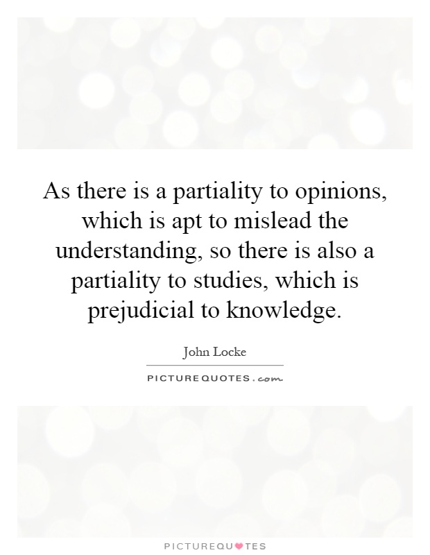 As there is a partiality to opinions, which is apt to mislead the understanding, so there is also a partiality to studies, which is prejudicial to knowledge Picture Quote #1