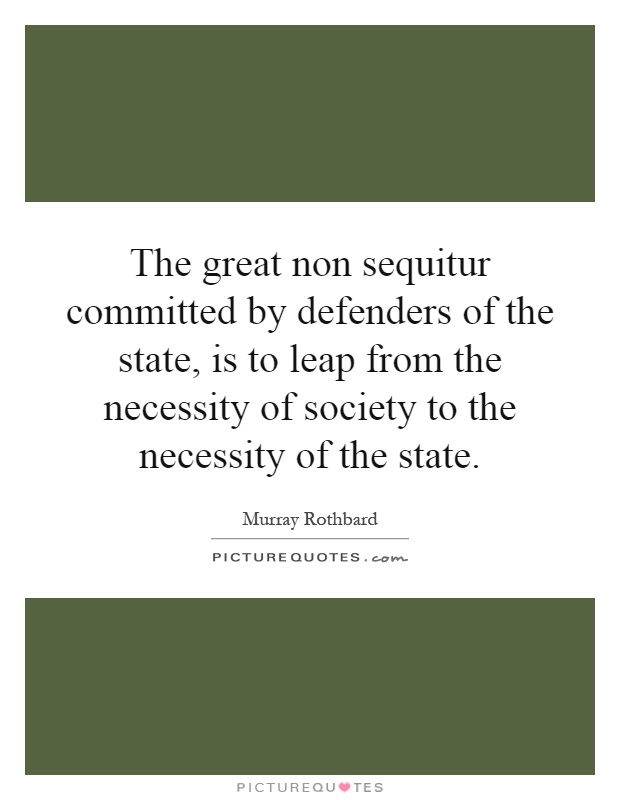 The great non sequitur committed by defenders of the state, is to leap from the necessity of society to the necessity of the state Picture Quote #1