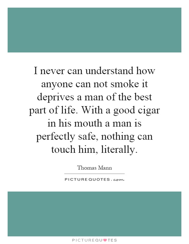 I never can understand how anyone can not smoke it deprives a man of the best part of life. With a good cigar in his mouth a man is perfectly safe, nothing can touch him, literally Picture Quote #1