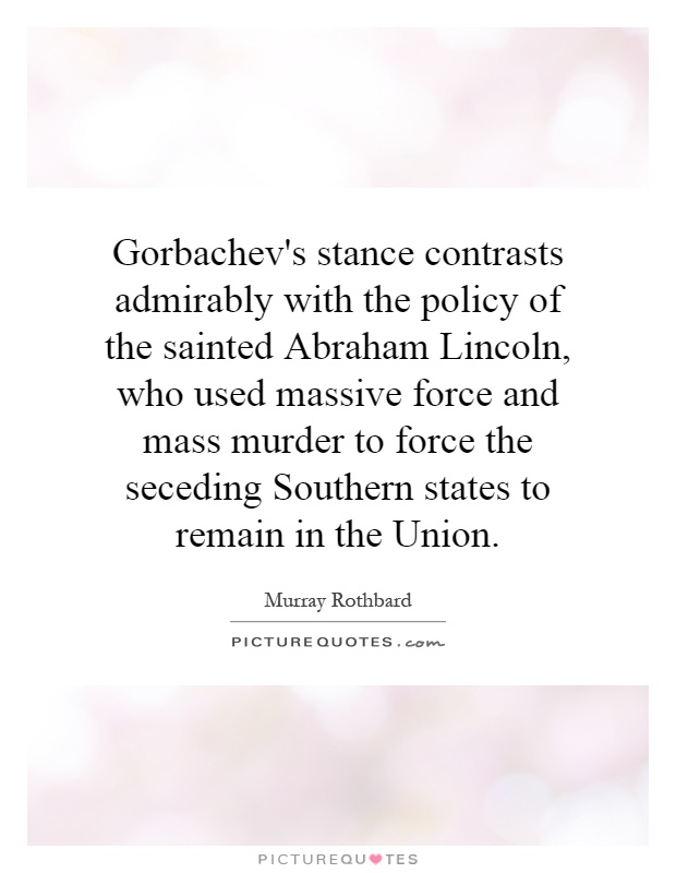 Gorbachev's stance contrasts admirably with the policy of the sainted Abraham Lincoln, who used massive force and mass murder to force the seceding Southern states to remain in the Union Picture Quote #1