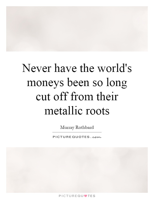 Never have the world's moneys been so long cut off from their metallic roots Picture Quote #1
