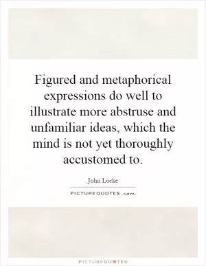 Figured and metaphorical expressions do well to illustrate more abstruse and unfamiliar ideas, which the mind is not yet thoroughly accustomed to Picture Quote #1